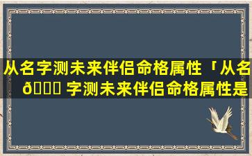 从名字测未来伴侣命格属性「从名 🐋 字测未来伴侣命格属性是 ☘ 什么」